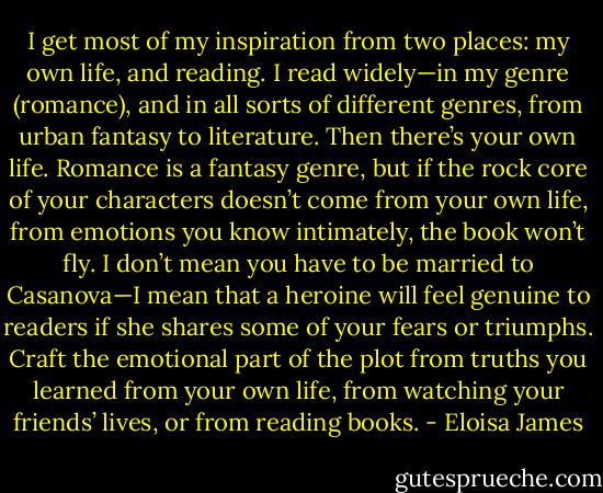 I get most of my inspiration from two places: my own life, and reading. I read widely—in my genre (romance), and in all sorts of different genres, from urban fantasy to literature. Then there’s your own life. Romance is a fantasy genre, but if the rock core of your characters doesn’t come from your own life, from emotions you know intimately, the book won’t fly. I don’t mean you have to be married to Casanova—I mean that a heroine will feel genuine to readers if she shares some of your fears or triumphs. Craft the emotional part of the plot from truths you learned from your own life, from watching your friends’ lives, or from reading books. - Eloisa James