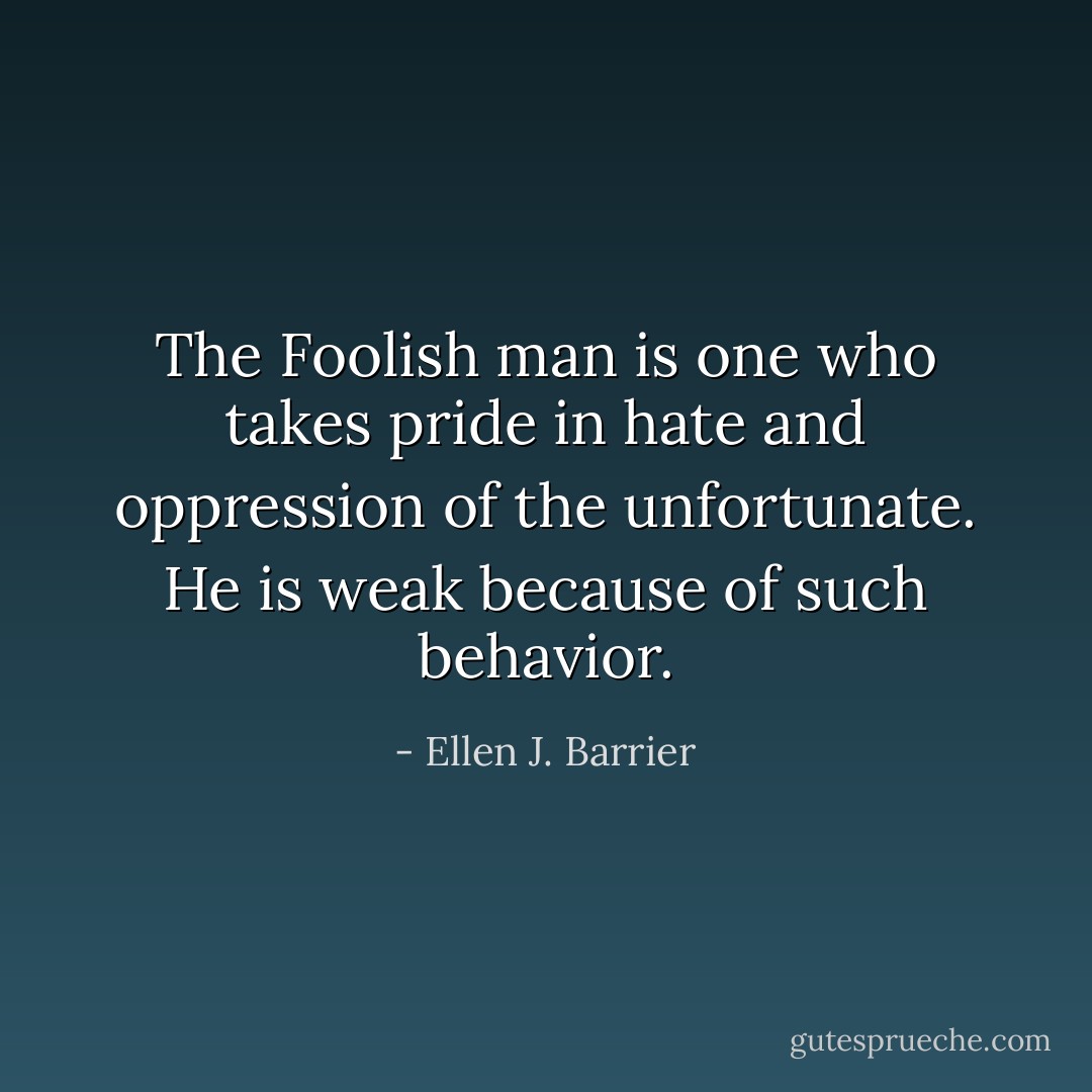The Foolish man is one who takes pride in hate and oppression of the unfortunate. He is weak because of such behavior. - Ellen J. Barrier