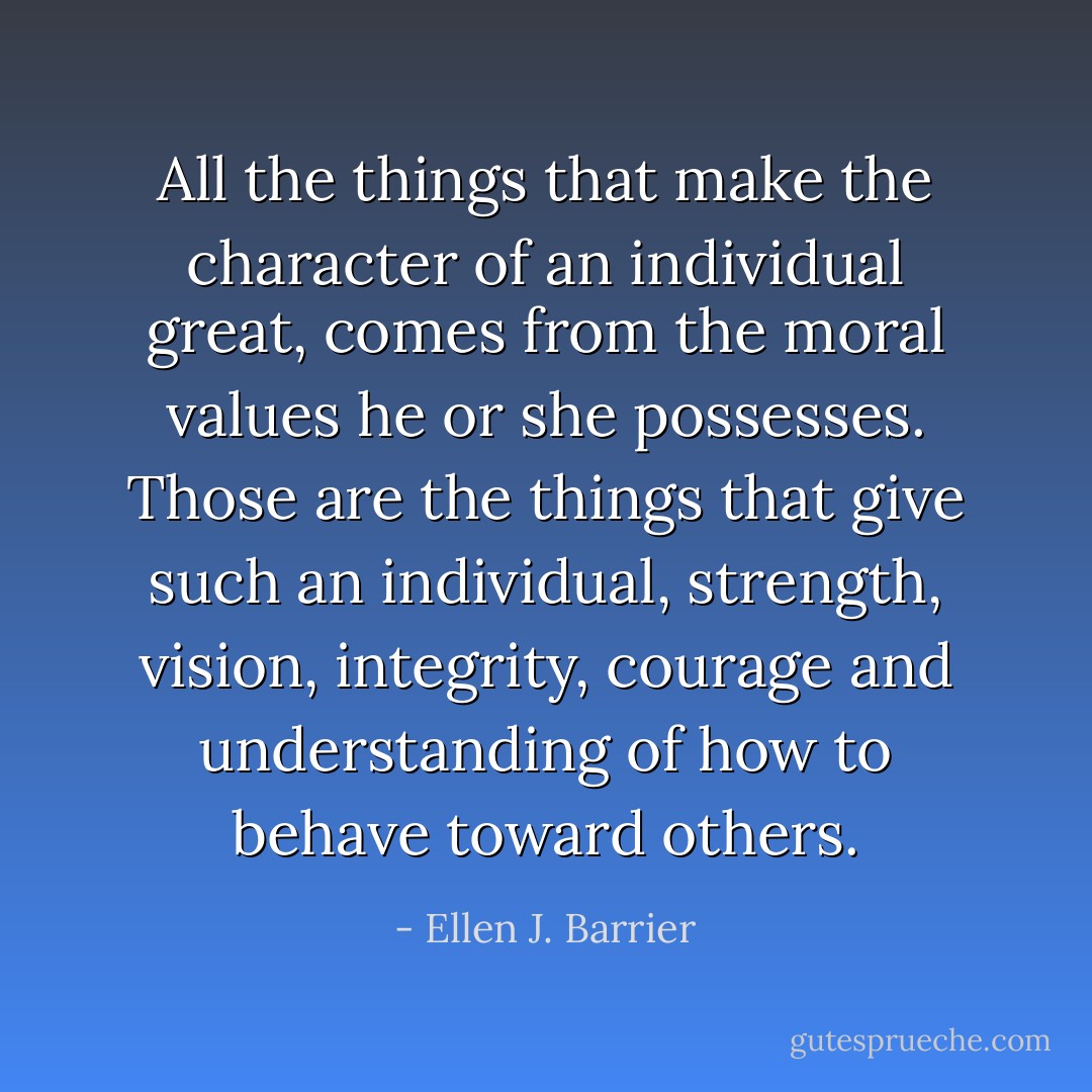 All the things that make the character of an individual great, comes from the moral values he or she possesses. Those are the things that give such an individual, strength, vision, integrity, courage and understanding of how to behave toward others. - Ellen J. Barrier