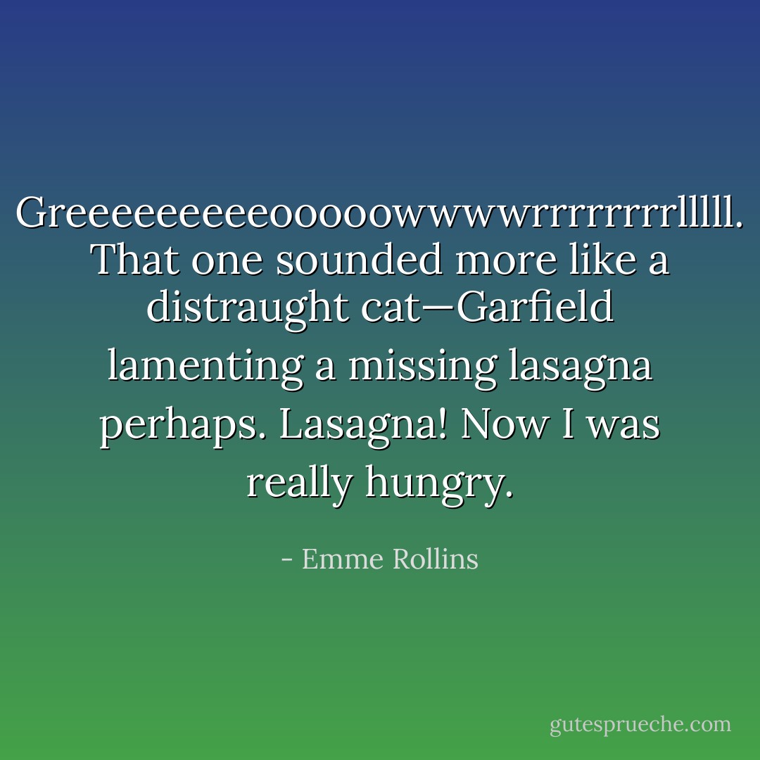 Greeeeeeeeeooooowwwwrrrrrrrrlllll.<br />That one sounded more like a distraught cat—Garfield lamenting a missing lasagna perhaps. Lasagna! Now I was really hungry. - Emme Rollins