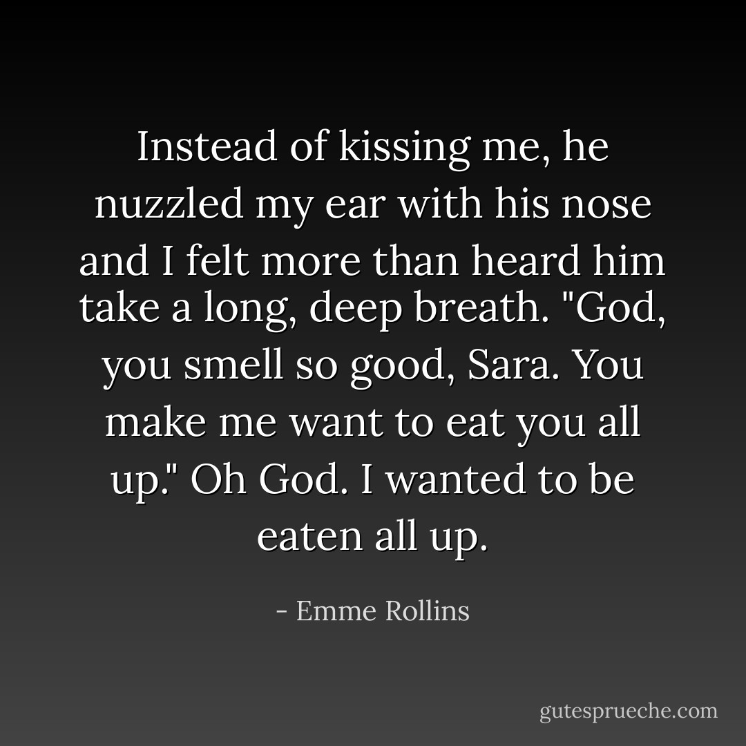 Instead of kissing me, he nuzzled my ear with his nose and I felt more than heard him take a long, deep breath. "God, you smell so good, Sara. You make me want to eat you all up."<br />Oh God.<br />I wanted to be eaten all up. - Emme Rollins