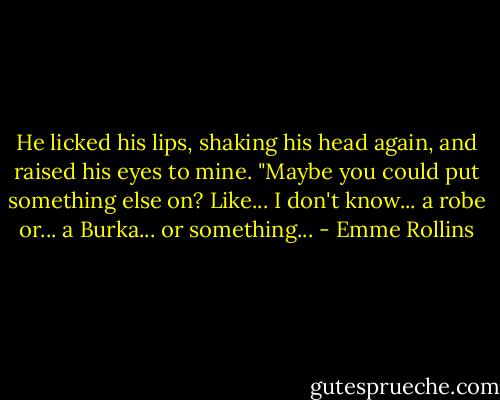He licked his lips, shaking his head again, and raised his eyes to mine. "Maybe you could put something else on? Like... I don't know... a robe or... a Burka... or something... - Emme Rollins