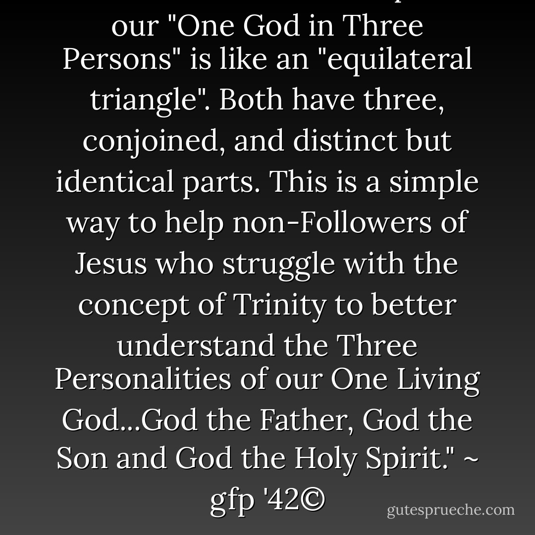A Jesus Follower can explain our "One God in Three Persons" is like an "equilateral triangle". Both have three, conjoined, and distinct but identical parts. This is a simple way to help non-Followers of Jesus who struggle with the concept of Trinity to better understand the Three Personalities of our One Living God...God the Father, God the Son and God the Holy Spirit." ~ gfp '42© - Gary F. Patton