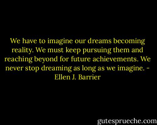 We have to imagine our dreams becoming reality. We must keep pursuing them and reaching beyond for future achievements. We never stop dreaming as long as we imagine. - Ellen J. Barrier