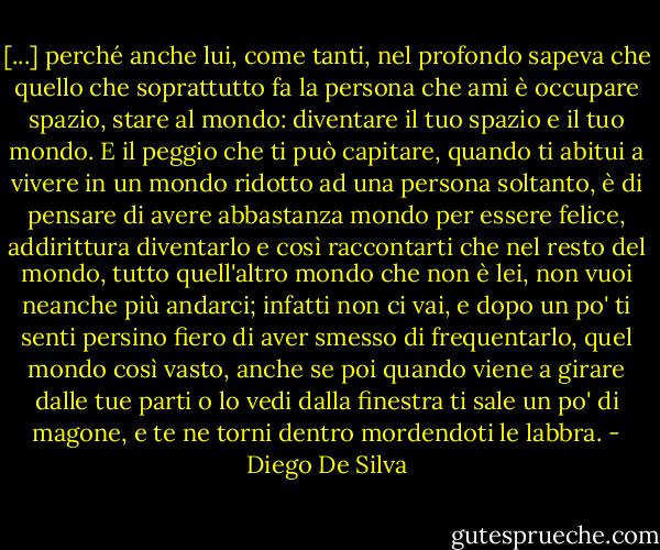 [...] perché anche lui, come tanti, nel profondo sapeva che quello che soprattutto fa la persona che ami è occupare spazio, stare al mondo: diventare il tuo spazio e il tuo mondo. E il peggio che ti può capitare, quando ti abitui a vivere in un mondo ridotto ad una persona soltanto, è di pensare di avere abbastanza mondo per essere felice, addirittura diventarlo e così raccontarti che nel resto del mondo, tutto quell'altro mondo che non è lei, non vuoi neanche più andarci; infatti non ci vai, e dopo un po' ti senti persino fiero di aver smesso di frequentarlo, quel mondo così vasto, anche se poi quando viene a girare dalle tue parti o lo vedi dalla finestra ti sale un po' di magone, e te ne torni dentro mordendoti le labbra. - Diego De Silva