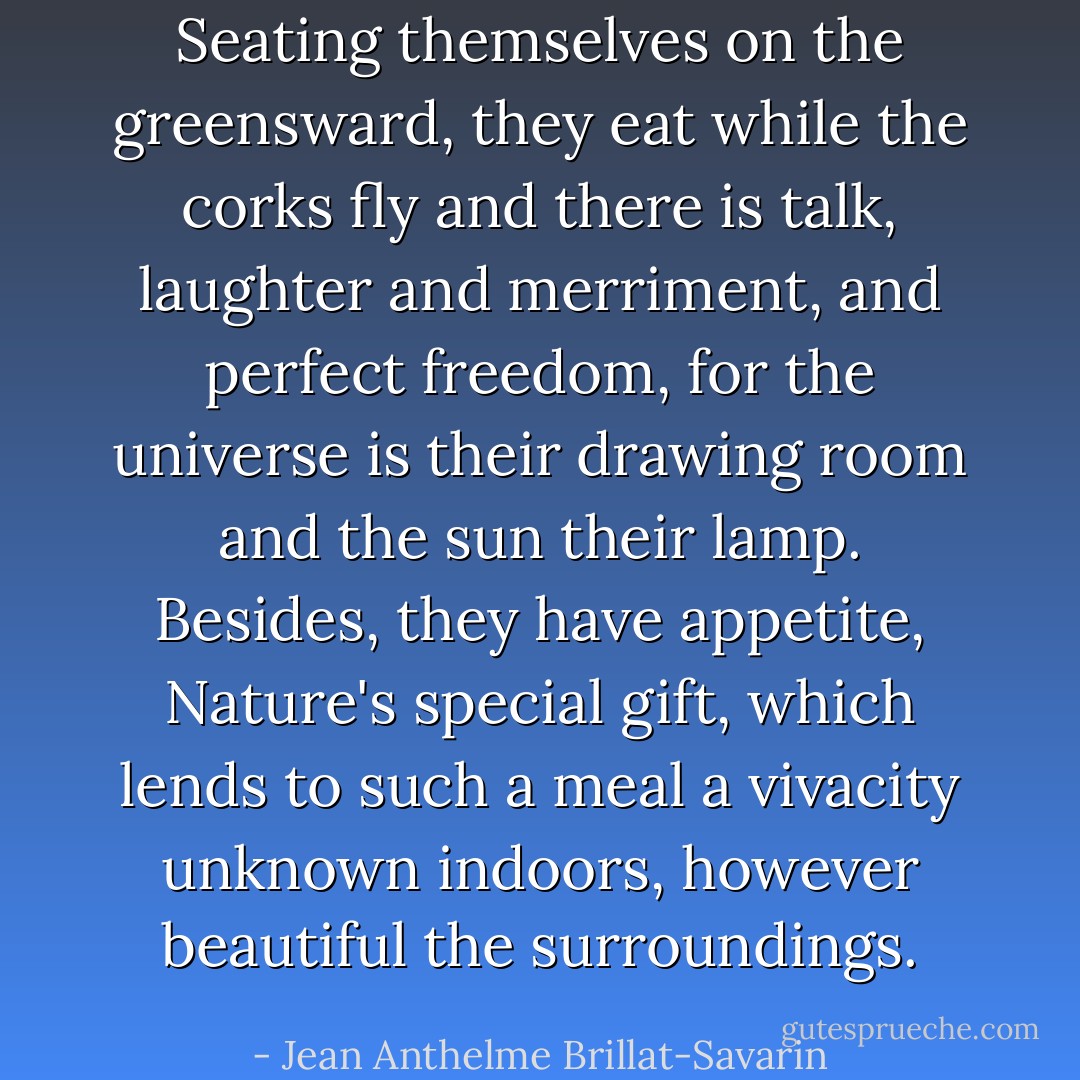 Seating themselves on the greensward, they eat while the corks fly and there is talk, laughter and merriment, and perfect freedom, for the universe is their drawing room and the sun their lamp. Besides, they have appetite, Nature's special gift, which lends to such a meal a vivacity unknown indoors, however beautiful the surroundings. - Jean Anthelme Brillat-Savarin