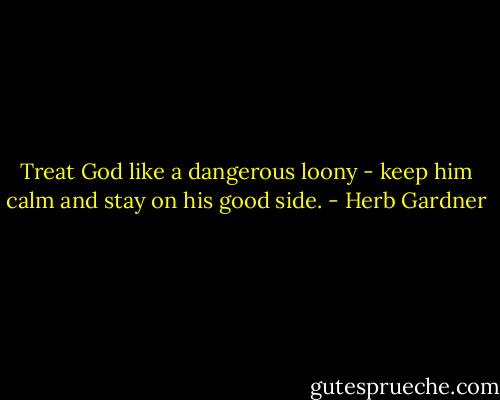 Treat God like a dangerous loony - keep him calm and stay on his good side. - Herb Gardner