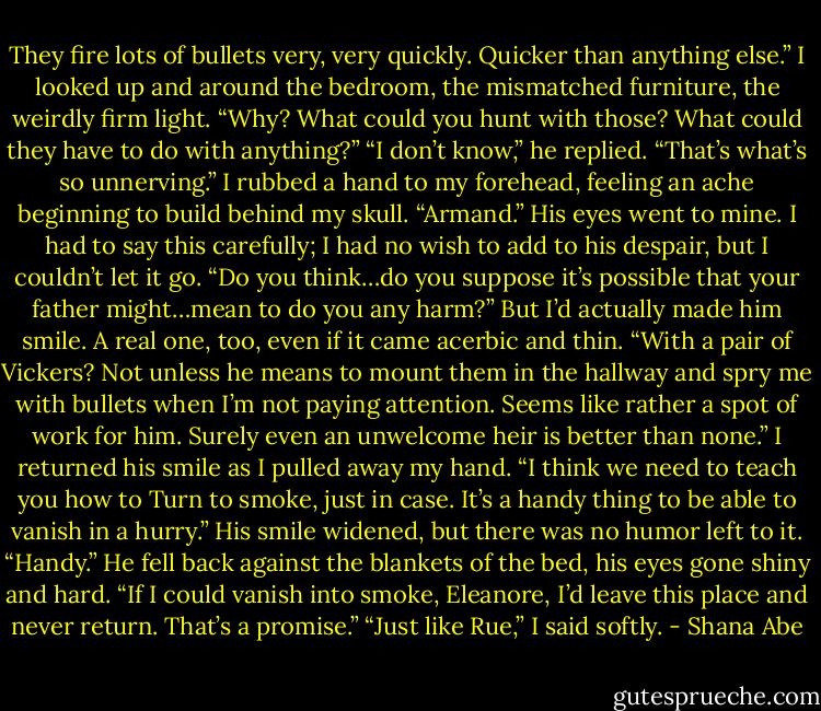 They fire lots of bullets very, very quickly. Quicker than anything else.”<br />I looked up and around the bedroom, the mismatched furniture, the weirdly firm light. “Why? What could you hunt with those? What could they have to do with anything?”<br />“I don’t know,” he replied. “That’s what’s so unnerving.”<br />I rubbed a hand to my forehead, feeling an ache beginning to build behind my skull. “Armand.”<br />His eyes went to mine.<br />I had to say this carefully; I had no wish to add to his despair, but I couldn’t let it go. “Do you think…do you suppose it’s possible that your father might…mean to do you any harm?”<br />But I’d actually made him smile. A real one, too, even if it came acerbic and thin. “With a pair of Vickers? Not unless he means to mount them in the hallway and spry me with bullets when I’m not paying attention. Seems like rather a spot of work for him. Surely even an unwelcome heir is better than none.”<br />I returned his smile as I pulled away my hand. “I think we need to teach you how to Turn to smoke, just in case. It’s a handy thing to be able to vanish in a hurry.”<br />His smile widened, but there was no humor left to it. “Handy.” He fell back against the blankets of the bed, his eyes gone shiny and hard. “If I could vanish into smoke, Eleanore, I’d leave this place and never return. That’s a promise.”<br />“Just like Rue,” I said softly. - Shana Abe