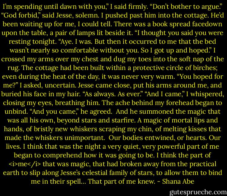 I’m spending until dawn with you,” I said firmly. “Don’t bother to argue.”<br />“God forbid,” said Jesse, solemn.<br />I pushed past him into the cottage. He’d been waiting up for me, I could tell. There was a book spread facedown upon the table, a pair of lamps lit beside it.<br />“I thought you said you were resting tonight.<br />“Aye. I was. But then it occurred to me that the bed wasn’t nearly so comfortable without you. So I got up and hoped.”<br />I crossed my arms over my chest and dug my toes into the soft nap of the rug. The cottage had been built within a protective circle of birches; even during the heat of the day, it was never very warm.<br />“You hoped for me?” I asked, uncertain.<br />Jesse came close, put his arms around me, and buried his face in my hair. “As always. As ever.”<br />“And I came,” I whispered, closing my eyes, breathing him. The ache behind my forehead began to unbind.<br />“And you came,” he agreed. <br />And he summoned the magic that was all his own, beyond stars and starfire. A magic of mortal lips and hands, of bristly new whiskers scraping my chin, of melting kisses that made the whiskers unimportant. <br />Our bodies entwined, or hearts. Our lives.<br />I think that was the night a very quiet, very powerful part of me began to comprehend how it was going to be. I think the part of <i>me</i> that was magic, that had broken away from the practical earth to slip along Jesse’s celestial family of stars, to allow them to bind me in their spell…<br />That part of me knew. - Shana Abe