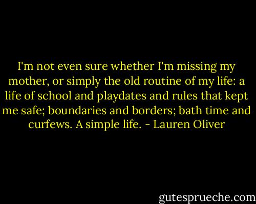 I'm not even sure whether I'm missing my mother, or simply the old routine of my life: a life of school and playdates and rules that kept me safe; boundaries and borders; bath time and curfews.<br />A simple life. - Lauren Oliver