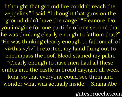 I thought that ground fire couldn’t reach the zeppelins,” I said. “I thought that guns on the ground didn’t have the range.”<br />“Eleanore. Do you imagine for one particle of one second that he was thinking clearly enough to fathom that?”<br />“He was thinking clearly enough to fathom all of <i>this,</i>” I retorted, my hand flung out to encompass the roof. Blood stained my palm. “Clearly enough to have men haul all these crates into the castle in broad daylight all week long, so that everyone could see them and wonder what was actually inside! - Shana Abe