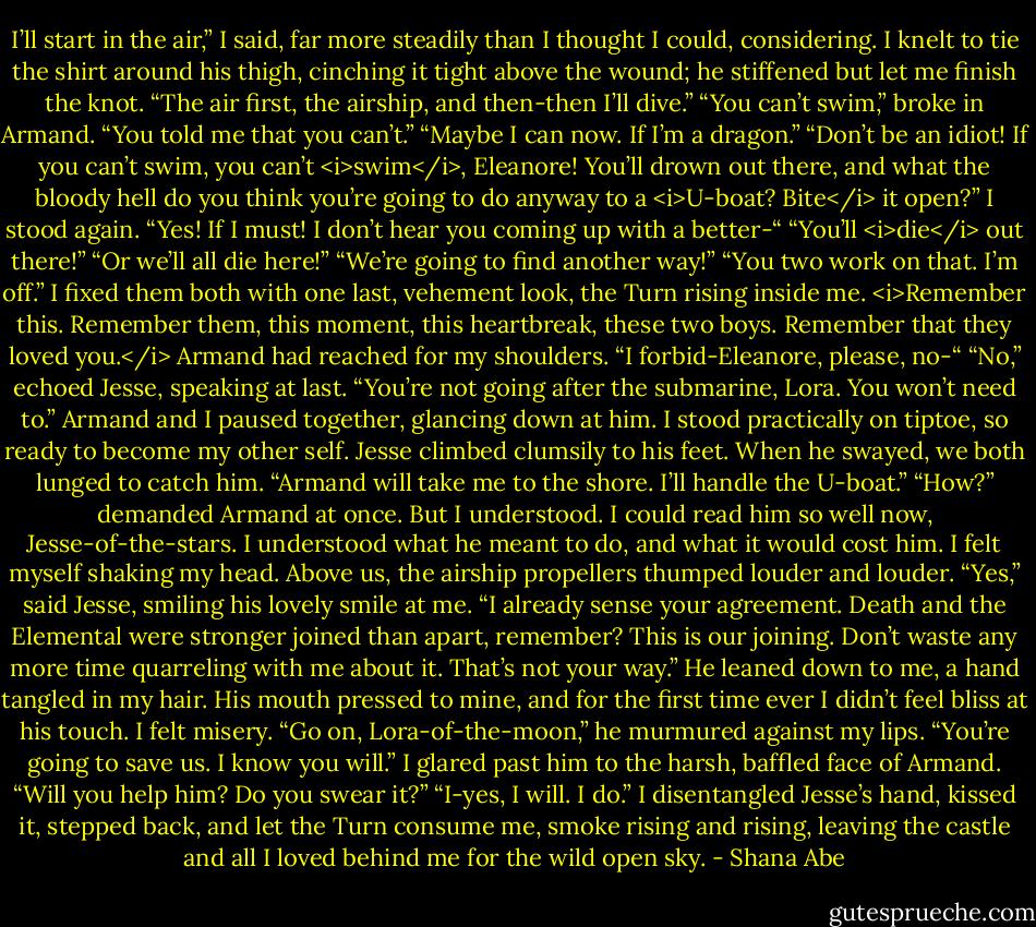 I’ll start in the air,” I said, far more steadily than I thought I could, considering. I knelt to tie the shirt around his thigh, cinching it tight above the wound; he stiffened but let me finish the knot. “The air first, the airship, and then-then I’ll dive.”<br />“You can’t swim,” broke in Armand. “You told me that you can’t.”<br />“Maybe I can now. If I’m a dragon.”<br />“Don’t be an idiot! If you can’t swim, you can’t <i>swim</i>, Eleanore! You’ll drown out there, and what the bloody hell do you think you’re going to do anyway to a <i>U-boat? Bite</i> it open?”<br />I stood again. “Yes! If I must! I don’t hear you coming up with a better-“<br />“You’ll <i>die</i> out there!”<br />“Or we’ll all die here!”<br />“We’re going to find another way!”<br />“You two work on that. I’m off.” I fixed them both with one last, vehement look, the Turn rising inside me.<br /><i>Remember this. Remember them, this moment, this heartbreak, these two boys. Remember that they loved you.</i><br />Armand had reached for my shoulders. “I forbid-Eleanore, please, no-“<br />“No,” echoed Jesse, speaking at last. “You’re not going after the submarine, Lora. You won’t need to.”<br />Armand and I paused together, glancing down at him. I stood practically on tiptoe, so ready to become my other self.<br />Jesse climbed clumsily to his feet. When he swayed, we both lunged to catch him.<br />“Armand will take me to the shore. I’ll handle the U-boat.”<br />“How?” demanded Armand at once.<br />But I understood. I could read him so well now, Jesse-of-the-stars. I understood what he meant to do, and what it would cost him.<br />I felt myself shaking my head. Above us, the airship propellers thumped louder and louder.<br />“Yes,” said Jesse, smiling his lovely smile at me. “I already sense your agreement. Death and the Elemental were stronger joined than apart, remember? This is our joining. Don’t waste any more time quarreling with me about it. That’s not your way.” He leaned down to me, a hand tangled in my hair. His mouth pressed to mine, and for the first time ever I didn’t feel bliss at his touch.<br />I felt misery.<br />“Go on, Lora-of-the-moon,” he murmured against my lips. “You’re going to save us. I know you will.”<br />I glared past him to the harsh, baffled face of Armand. “Will you help him? Do you swear it?”<br />“I-yes, I will. I do.”<br />I disentangled Jesse’s hand, kissed it, stepped back, and let the Turn consume me, smoke rising and rising, leaving the castle and all I loved behind me for the wild open sky. - Shana Abe