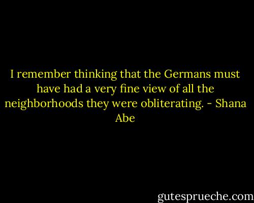 I remember thinking that the Germans must have had a very fine view of all the neighborhoods they were obliterating. - Shana Abe