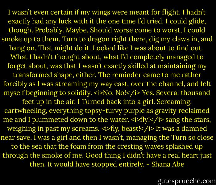 I wasn’t even certain if my wings were meant for flight. I hadn’t exactly had any luck with it the one time I’d tried.<br />I could glide, though. Probably.<br />Maybe.<br />Should worse come to worst, I could smoke up to them. Turn to dragon right there, dig my claws in, and hang on. That might do it.<br />Looked like I was about to find out. <br />What I hadn’t thought about, what I’d completely managed to forget about, was that I wasn’t exactly skilled at maintaining my transformed shape, either. The reminder came to me rather forcibly as I was streaming my way east, over the channel, and felt myself beginning to solidify.<br /><i>No. No!</i><br />Yes.<br />Several thousand feet up in the air, I Turned back into a girl. Screaming, cartwheeling, everything topsy-turvy purple as gravity reclaimed me and I plummeted down to the water.<br /><i>fly!</i> sang the stars, weighing in past my screams. <i>fly, beast!</i><br />It was a damned near save. I was a girl and then I wasn’t, managing the Turn so close to the sea that the foam from the cresting waves splashed up through the smoke of me.<br />Good thing I didn’t have a real heart just then. It would have stopped entirely. - Shana Abe