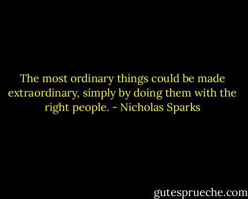 The most ordinary things could be made extraordinary, simply by doing them with the right people. - Nicholas Sparks