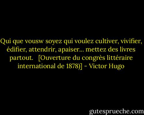 Qui que vousw soyez qui voulez cultiver, vivifier, édifier, attendrir, apaiser... mettez des livres partout. <br /><br />[Ouverture du congrès littéraire international de 1878)] - Victor Hugo