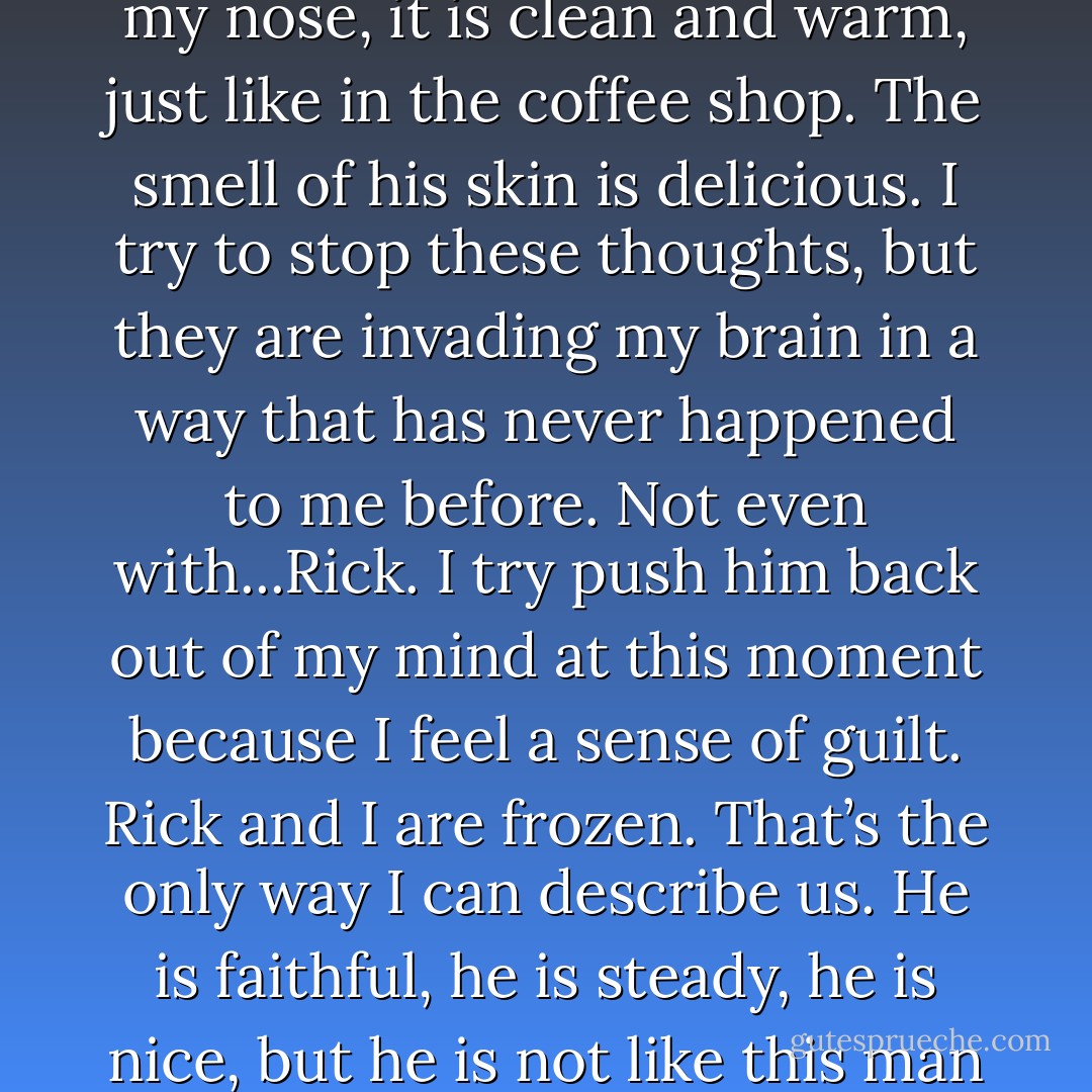 The click of the seat belt securing into the buckle is the only sound to break the awkward silence. I feel his warm breath on my neck as he reaches and I take a deep nervous inhale. His scent fills my nose, it is clean and warm, just like in the coffee shop. The smell of his skin is delicious. I try to stop these thoughts, but they are invading my brain in a way that has never happened to me before. Not even with...Rick. I try push him back out of my mind at this moment because I feel a sense of guilt. Rick and I are frozen. That’s the only way I can describe us. He is faithful, he is steady, he is nice, but he is not like this man in front of me: new, mysterious, and unpredictable. Rick and I are in a state of comfort, but like much of my life, I am becoming more and more discontent with comfort. - Nina G. Jones