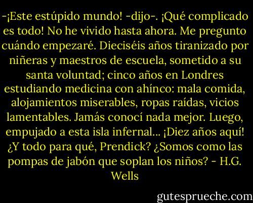 -¡Este estúpido mundo! -dijo-. ¡Qué complicado es todo! No he vivido hasta ahora. Me pregunto cuándo empezaré. Dieciséis años tiranizado por niñeras y maestros de escuela, sometido a su santa voluntad; cinco años en Londres estudiando medicina con ahínco: mala comida, alojamientos miserables, ropas raídas, vicios lamentables. Jamás conocí nada mejor. Luego, empujado a esta isla infernal... ¡Diez años aquí! ¿Y todo para qué, Prendick? ¿Somos como las pompas de jabón que soplan los niños? - H.G. Wells