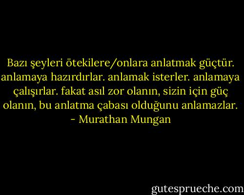 Bazı şeyleri ötekilere/onlara anlatmak güçtür. anlamaya hazırdırlar. anlamak isterler. anlamaya çalışırlar. fakat asıl zor olanın, sizin için güç olanın, bu anlatma çabası olduğunu anlamazlar. - Murathan Mungan