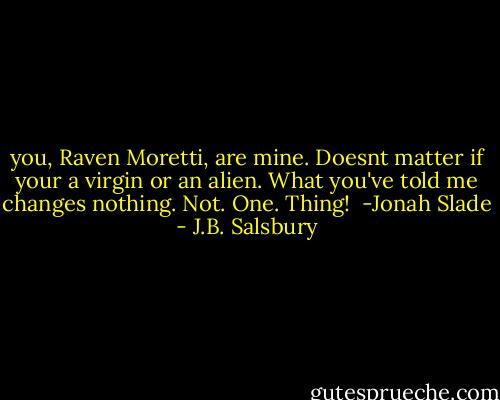 you, Raven Moretti, are mine. Doesnt matter if your a virgin or an alien. What you've told me changes nothing. Not. One. Thing! <br />-Jonah Slade - J.B. Salsbury