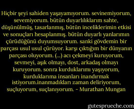Hiçbir şeyi sahiden yaşayamıyorum. sevinemiyorum, sevemiyorum. bütün duyarlılıklarım sahte, düşünülmüş, tasarlanmış, bütün inceliklerimin etkisi ve sonuçları hesaplanmış. bütün duyarlı yanlarımın çürüdüğünü duyumsuyorum. sanki gövdemin bir parçası usul usul çürüyor. karşı çıktığım bir dünyanın parçası oluyorum. (...) acı çekmeyi kuruyorum, sevmeyi, aşık olmayı, dost, arkadaş olmayı kuruyorum. sonra kurduklarımı yaşıyorum, kurduklarıma insanları inandırmak istiyorum.inanmadıkları zaman deliriyorum, suçluyorum, suçlanıyorum. - Murathan Mungan