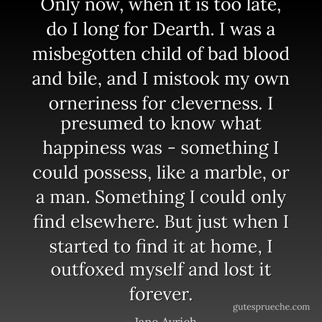 Only now, when it is too late, do I long for Dearth. I was a misbegotten child of bad blood and bile, and I mistook my own orneriness for cleverness. I presumed to know what happiness was - something I could possess, like a marble, or a man. Something I could only find elsewhere. But just when I started to find it at home, I outfoxed myself and lost it forever. - Jane Avrich