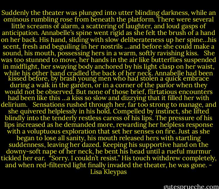 Suddenly the theater was plunged into utter blinding darkness, while an ominous rumbling rose from beneath the platform. There were several little screams of alarm, a scattering of laughter, and loud gasps of anticipation. Annabelle’s spine went rigid as she felt the brush of a hand on her back. His hand, sliding with slow deliberateness up her spine…his scent, fresh and beguiling in her nostrils …and before she could make a sound, his mouth, possessing hers in a warm, softly ravishing kiss. <br /><br />She was too stunned to move, her hands in the air like butterflies suspended in midflight, her swaying body anchored by his light clasp on her waist, while his other hand cradled the back of her neck. Annabelle had been kissed before, by brash young men who had stolen a quick embrace during a walk in the garden, or in a corner of the parlor when they would not be observed. But none of those brief, flirtatious encounters had been like this …a kiss so slow and dizzying that it filled her with delirium. <br /><br />Sensations rushed through her, far too strong to manage, and she quivered helplessly in his hold. Compelled by instinct, she lifted blindly into the tenderly restless caress of his lips. The pressure of his lips increased as he demanded more, rewarding her helpless response with a voluptuous exploration that set her senses on fire. Just as she began to lose all sanity, his mouth released hers with startling suddenness, leaving her dazed. Keeping his supportive hand on the downy-soft nape of her neck, he bent his head until a rueful murmur tickled her ear.<br /><br />“Sorry. I couldn’t resist.” His touch withdrew completely, and when red-filtered light finally invaded the theater, he was gone. - Lisa Kleypas