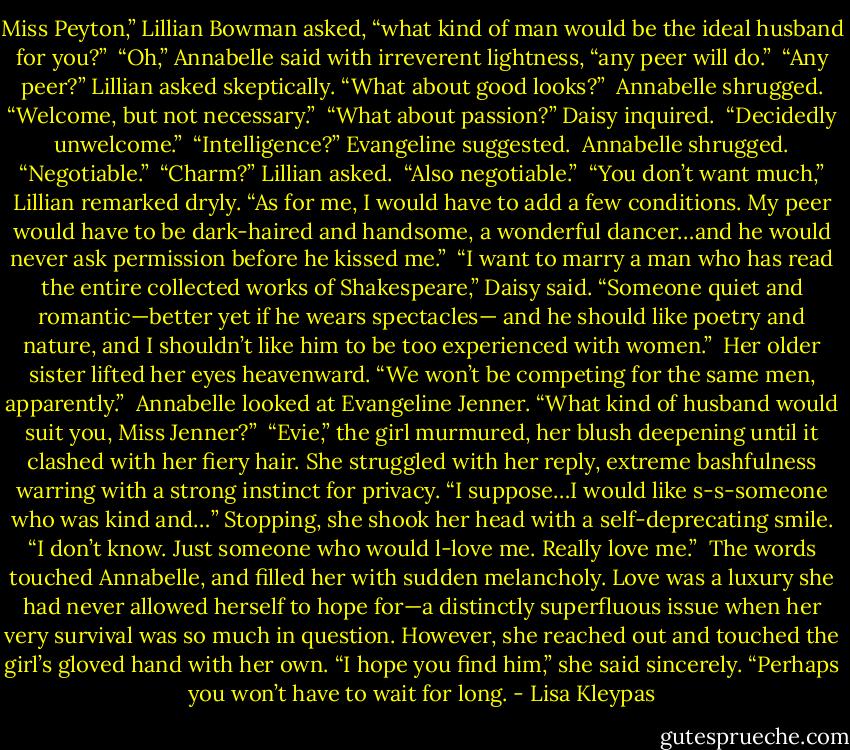 Miss Peyton,” Lillian Bowman asked, “what kind of man would be the ideal husband for you?”<br /><br />“Oh,” Annabelle said with irreverent lightness, “any peer will do.”<br /><br />“Any peer?” Lillian asked skeptically. “What about good looks?”<br /><br />Annabelle shrugged. “Welcome, but not necessary.”<br /><br />“What about passion?” Daisy inquired.<br /><br />“Decidedly unwelcome.”<br /><br />“Intelligence?” Evangeline suggested.<br /><br />Annabelle shrugged. “Negotiable.”<br /><br />“Charm?” Lillian asked.<br /><br />“Also negotiable.”<br /><br />“You don’t want much,” Lillian remarked dryly. “As for me, I would have to add a few conditions. My peer would have to be dark-haired and handsome, a wonderful dancer…and he would never ask permission before he kissed me.”<br /><br />“I want to marry a man who has read the entire collected works of Shakespeare,” Daisy said. “Someone quiet and romantic—better yet if he wears spectacles— and he should like poetry and nature, and I shouldn’t like him to be too experienced with women.”<br /><br />Her older sister lifted her eyes heavenward. “We won’t be competing for the same men, apparently.”<br /><br />Annabelle looked at Evangeline Jenner. “What kind of husband would suit you, Miss Jenner?”<br /><br />“Evie,” the girl murmured, her blush deepening until it clashed with her fiery hair. She struggled with her reply, extreme bashfulness warring with a strong instinct for privacy. “I suppose…I would like s-s-someone who was kind and…” Stopping, she shook her head with a self-deprecating smile. “I don’t know. Just someone who would l-love me. Really love me.”<br /><br />The words touched Annabelle, and filled her with sudden melancholy. Love was a luxury she had never allowed herself to hope for—a distinctly superfluous issue when her very survival was so much in question. However, she reached out and touched the girl’s gloved hand with her own. “I hope you find him,” she said sincerely. “Perhaps you won’t have to wait for long. - Lisa Kleypas