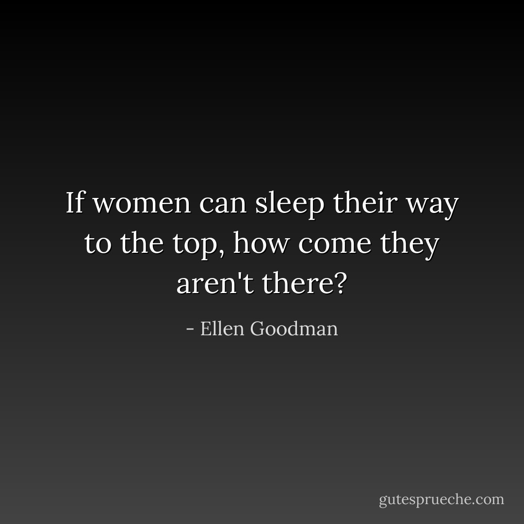If women can sleep their way to the top, how come they aren't there? - Ellen Goodman