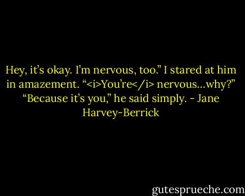 Hey, it’s okay. I’m nervous, too.”<br />I stared at him in amazement.<br />“<i>You’re</i> nervous…why?”<br />“Because it’s you,” he said simply. - Jane Harvey-Berrick