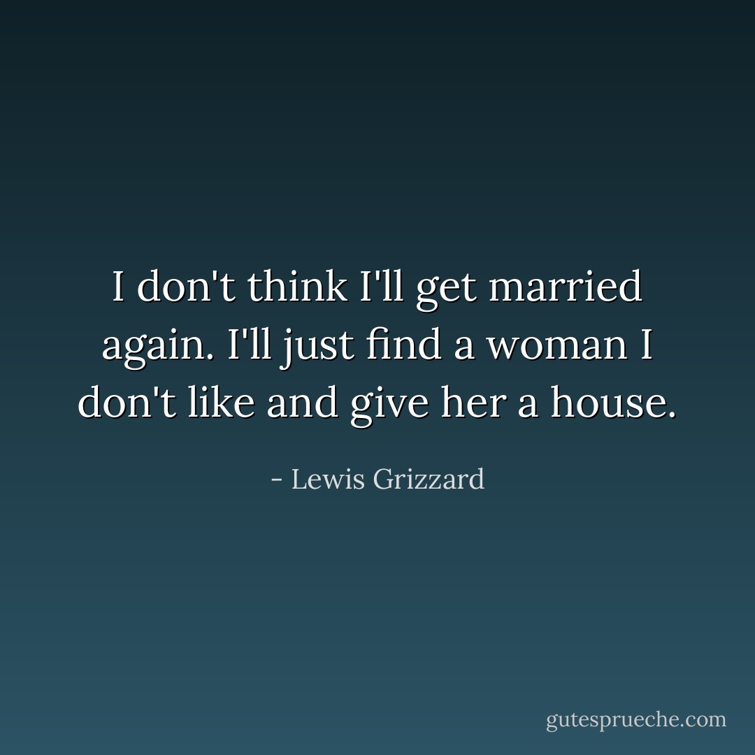 I don't think I'll get married again. I'll just find a woman I don't like and give her a house. - Lewis Grizzard
