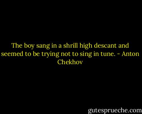 The boy sang in a shrill high descant and seemed to be trying not to sing in tune. - Anton Chekhov