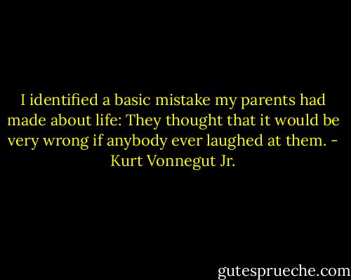 I identified a basic mistake my parents had made about life: They thought that it would be very wrong if anybody ever laughed at them. - Kurt Vonnegut Jr.