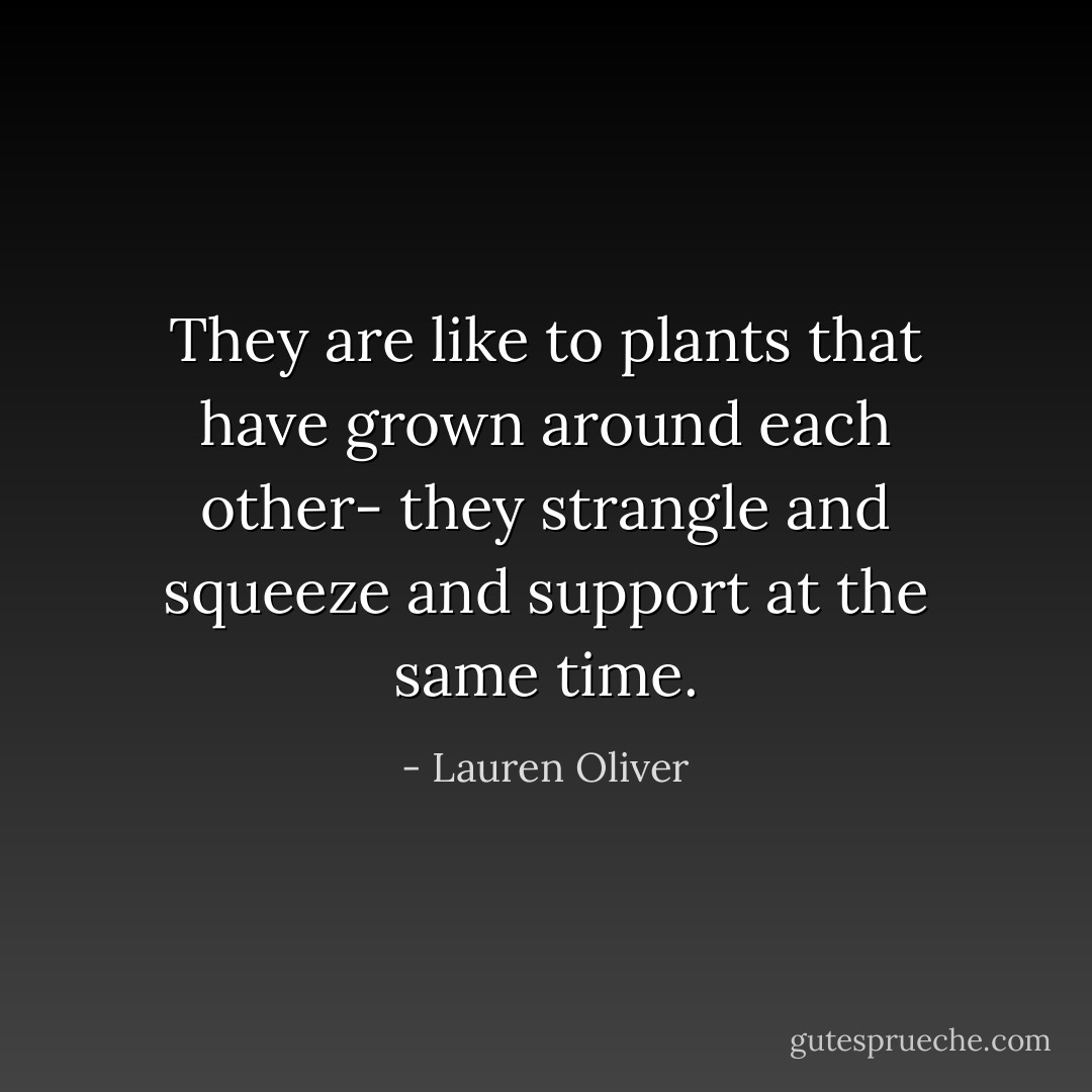 They are like to plants that have grown around each other- they strangle and squeeze and support at the same time. - Lauren Oliver