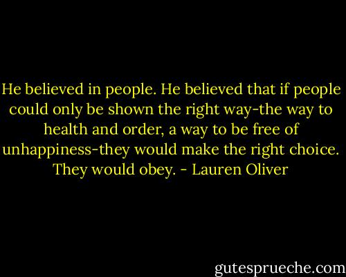 He believed in people. He believed that if people could only be shown the right way-the way to health and order, a way to be free of unhappiness-they would make the right choice. They would obey. - Lauren Oliver