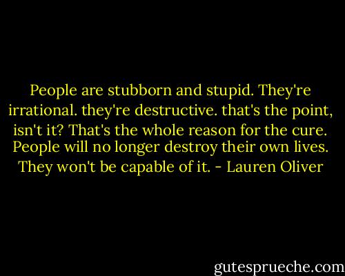 People are stubborn and stupid. They're irrational. they're destructive. that's the point, isn't it? That's the whole reason for the cure. People will no longer destroy their own lives. They won't be capable of it. - Lauren Oliver