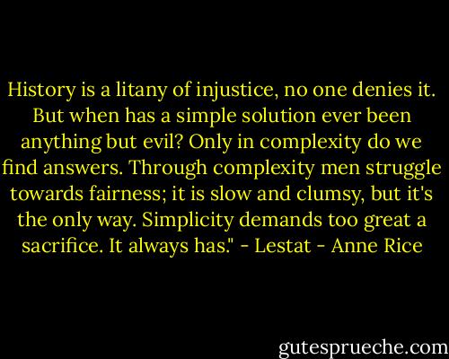 History is a litany of injustice, no one denies it. But when has a simple solution ever been anything but evil? Only in complexity do we find answers. Through complexity men struggle towards fairness; it is slow and clumsy, but it's the only way. Simplicity demands too great a sacrifice. It always has." - Lestat - Anne Rice