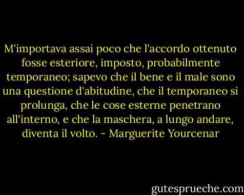 M'importava assai poco che l'accordo ottenuto fosse esteriore, imposto, probabilmente temporaneo; sapevo che il bene e il male sono una questione d'abitudine, che il temporaneo si prolunga, che le cose esterne penetrano all'interno, e che la maschera, a lungo andare, diventa il volto. - Marguerite Yourcenar