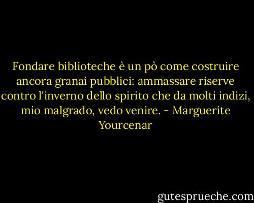 Fondare biblioteche è un pò come costruire ancora granai pubblici: ammassare riserve contro l'inverno dello spirito che da molti indizi, mio malgrado, vedo venire. - Marguerite Yourcenar