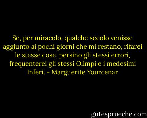 Se, per miracolo, qualche secolo venisse aggiunto ai pochi giorni che mi restano, rifarei le stesse cose, persino gli stessi errori, frequenterei gli stessi Olimpi e i medesimi Inferi. - Marguerite Yourcenar