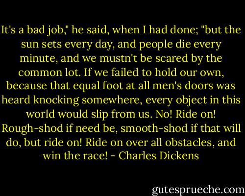It's a bad job," he said, when I had done; "but the sun sets every day, and people die every minute, and we mustn't be scared by the common lot. If we failed to hold our own, because that equal foot at all men's doors was heard knocking somewhere, every object in this world would slip from us. No! Ride on! Rough-shod if need be, smooth-shod if that will do, but ride on! Ride on over all obstacles, and win the race! - Charles Dickens