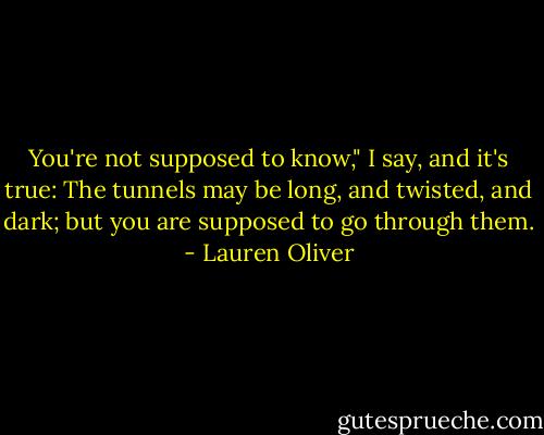 You're not supposed to know," I say, and it's true: The tunnels may be long, and twisted, and dark; but you are supposed to go through them. - Lauren Oliver