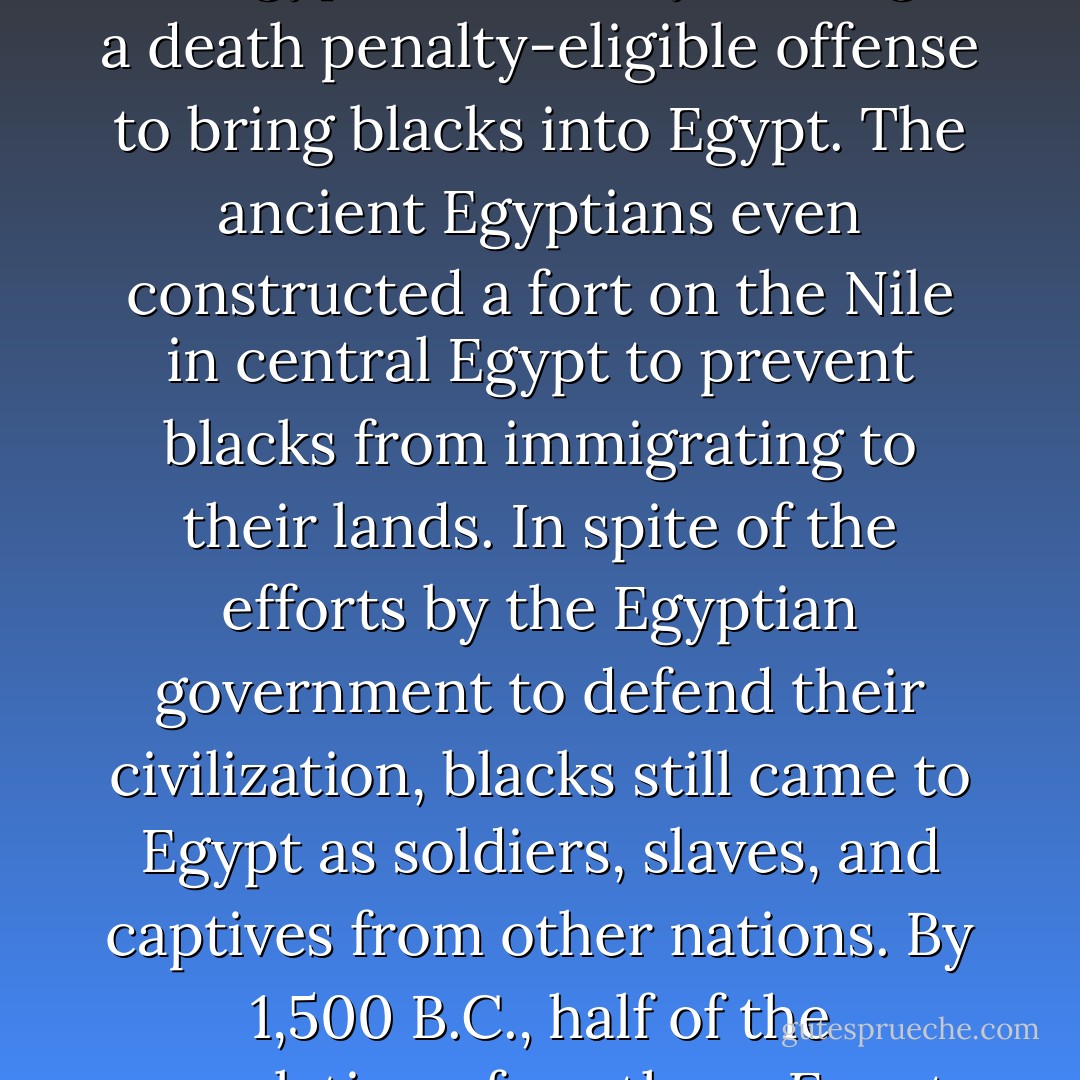 The early and relatively sophisticated Egyptians understood that their civilization would be threatened if they bred with the Negroes to their south, so pharaohs went so far as "to prevent the mongrelization of the Egyptian race" by making it a death penalty-eligible offense to bring blacks into Egypt. The ancient Egyptians even constructed a fort on the Nile in central Egypt to prevent blacks from immigrating to their lands. In spite of the efforts by the Egyptian government to defend their civilization, blacks still came to Egypt as soldiers, slaves, and captives from other nations. By 1,500 B.C., half of the population of southern Egypt was of mixed blood, and by 688 B.C., societal progress had ended in Egypt when Taharka became the first mulatto pharaoh. By 332 B.C., Egypt had fallen when Alexander the Great conquered the region. - Kyle Bristow