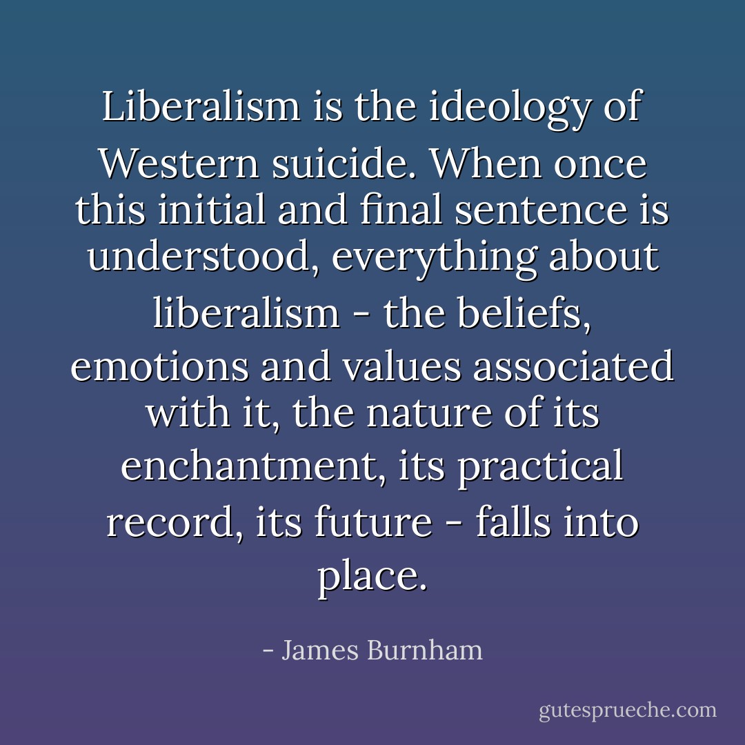 Liberalism is the ideology of Western suicide. When once this initial and final sentence is understood, everything about liberalism - the beliefs, emotions and values associated with it, the nature of its enchantment, its practical record, its future - falls into place. - James Burnham