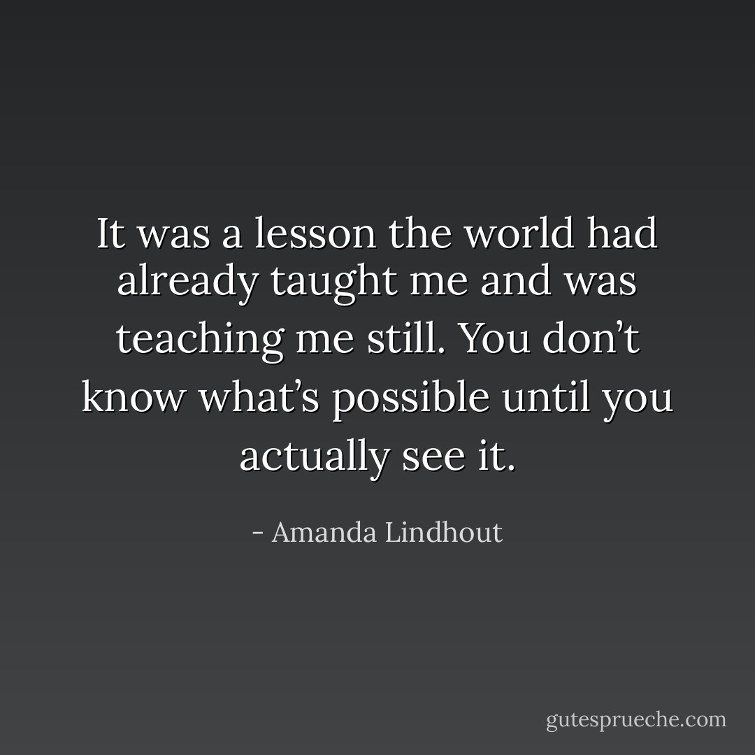 It was a lesson the world had already taught me and was teaching me still. You don’t know what’s possible until you actually see it. - Amanda Lindhout