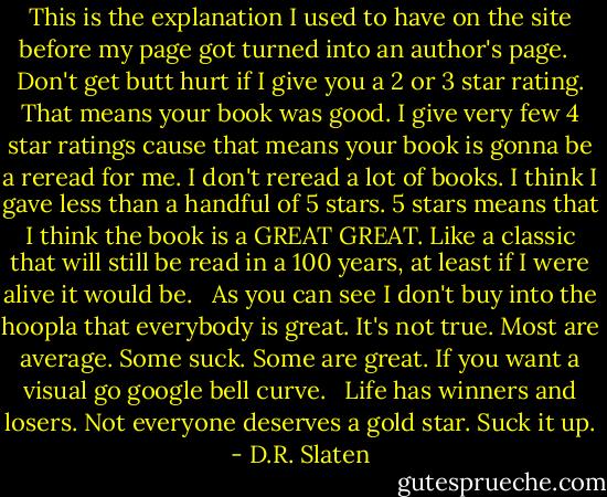 This is the explanation I used to have on the site before my page got turned into an author's page. <br /><br />Don't get butt hurt if I give you a 2 or 3 star rating. That means your book was good. I give very few 4 star ratings cause that means your book is gonna be a reread for me. I don't reread a lot of books. I think I gave less than a handful of 5 stars. 5 stars means that I think the book is a GREAT GREAT. Like a classic that will still be read in a 100 years, at least if I were alive it would be. <br /><br />As you can see I don't buy into the hoopla that everybody is great. It's not true. Most are average. Some suck. Some are great. If you want a visual go google bell curve. <br /><br />Life has winners and losers. Not everyone deserves a gold star. Suck it up. - D.R. Slaten