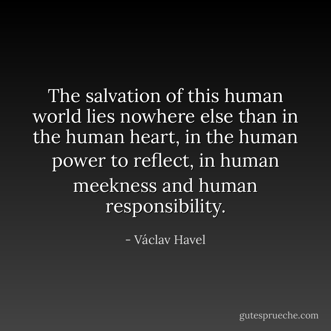 The salvation of this human world lies nowhere else than in the human heart, in the human power to reflect, in human meekness and human responsibility. - Václav Havel