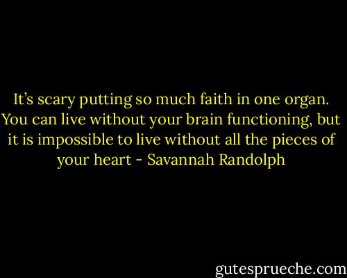 It’s scary putting so much faith in one organ. You can live without your brain functioning, but it is impossible to live without all the pieces of your heart - Savannah Randolph