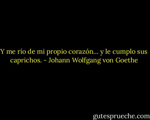 Y me río de mi propio corazón… y le cumplo sus caprichos. - Johann Wolfgang von Goethe