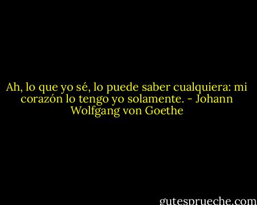 Ah, lo que yo sé, lo puede saber cualquiera: mi corazón lo tengo yo solamente. - Johann Wolfgang von Goethe